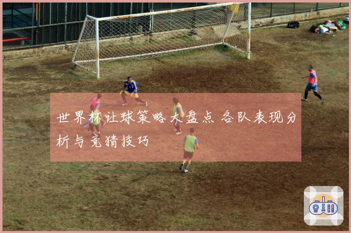 世界杯让球策略大盘点 各队表现分析与竞猜技巧