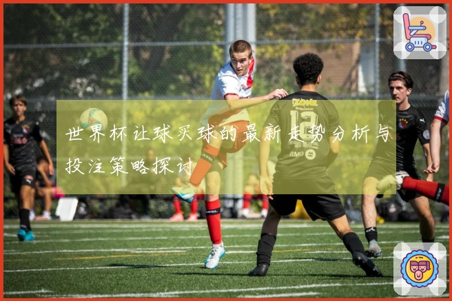 世界杯让球买球的最新走势分析与投注策略探讨