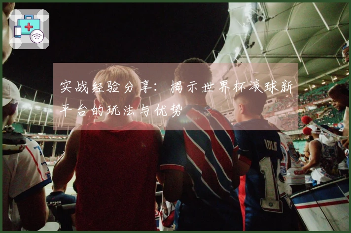 实战经验分享：揭示世界杯滚球新平台的玩法与优势
